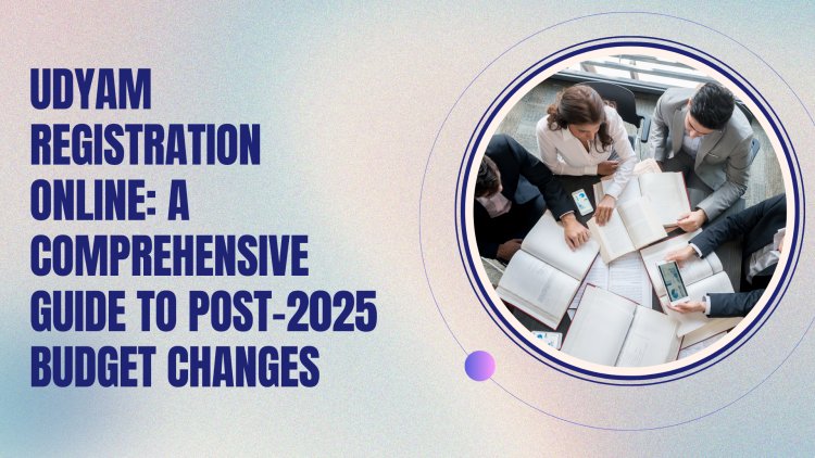 Udyam Registration Online: A Comprehensive Guide to Post-2025 Budget Changes